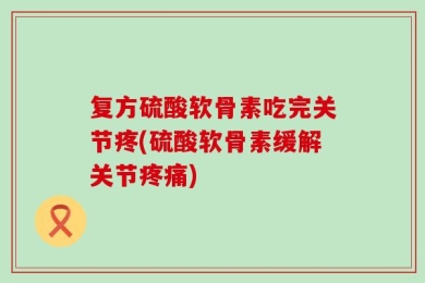 复方硫酸软骨素吃完关节疼(硫酸软骨素缓解关节疼痛)