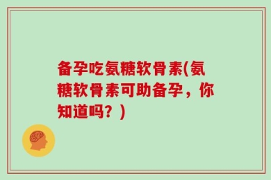 备孕吃氨糖软骨素(氨糖软骨素可助备孕，你知道吗？)