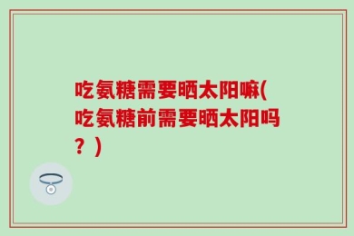 吃氨糖需要晒太阳嘛(吃氨糖前需要晒太阳吗？)