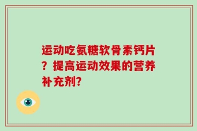 运动吃氨糖软骨素钙片？提高运动效果的营养补充剂？