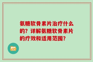 氨糖软骨素片治疗什么的？详解氨糖软骨素片的疗效和适用范围？
