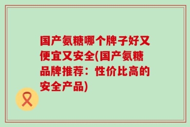 国产氨糖哪个牌子好又便宜又安全(国产氨糖品牌推荐：性价比高的安全产品)