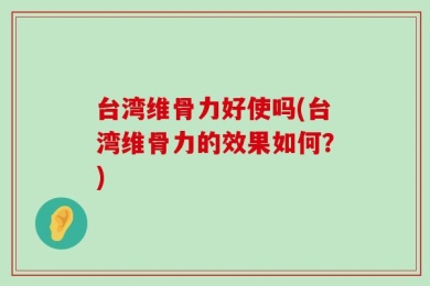 台湾维骨力好使吗(台湾维骨力的效果如何？)