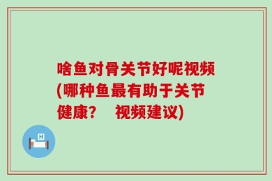 啥鱼对骨关节好呢视频(哪种鱼最有助于关节健康？  视频建议)