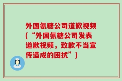 外国氨糖公司道歉视频(“外国氨糖公司发表道歉视频，致歉不当宣传造成的困扰”)