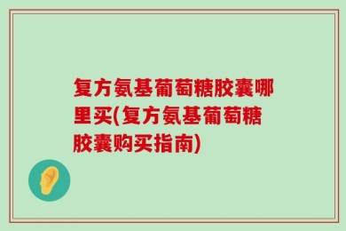 复方氨基葡萄糖胶囊哪里买(复方氨基葡萄糖胶囊购买指南)