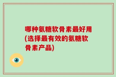 哪种氨糖软骨素最好用(选择最有效的氨糖软骨素产品)