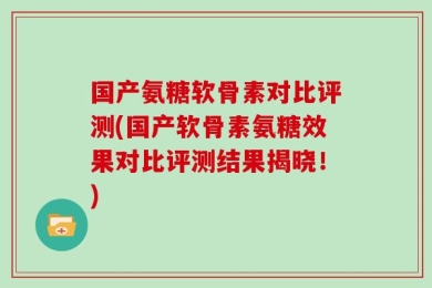 国产氨糖软骨素对比评测(国产软骨素氨糖效果对比评测结果揭晓！)