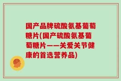 国产品牌硫酸氨基葡萄糖片(国产硫酸氨基葡萄糖片——关爱关节健康的首选营养品)