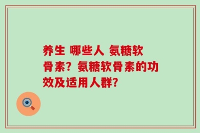 养生 哪些人 氨糖软骨素？氨糖软骨素的功效及适用人群？