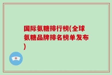 国际氨糖排行榜(全球氨糖品牌排名榜单发布)