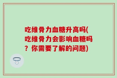 吃维骨力血糖升高吗(吃维骨力会影响血糖吗？你需要了解的问题)