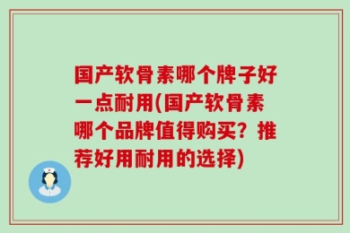 国产软骨素哪个牌子好一点耐用(国产软骨素哪个品牌值得购买？推荐好用耐用的选择)