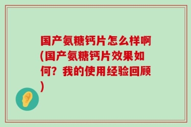 国产氨糖钙片怎么样啊(国产氨糖钙片效果如何？我的使用经验回顾)