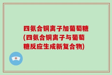 四氨合铜离子加葡萄糖(四氨合铜离子与葡萄糖反应生成新复合物)
