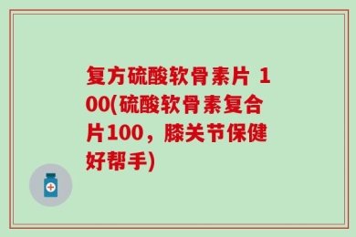 复方硫酸软骨素片 100(硫酸软骨素复合片100，膝关节保健好帮手)