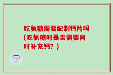 吃氨糖需要配制钙片吗(吃氨糖时是否需要同时补充钙？)