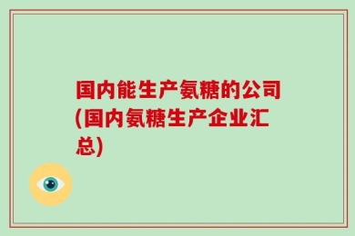 国内能生产氨糖的公司(国内氨糖生产企业汇总)