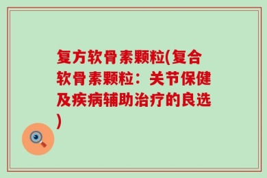 复方软骨素颗粒(复合软骨素颗粒：关节保健及疾病辅助治疗的良选)