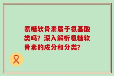 氨糖软骨素属于氨基酸类吗？深入解析氨糖软骨素的成分和分类？