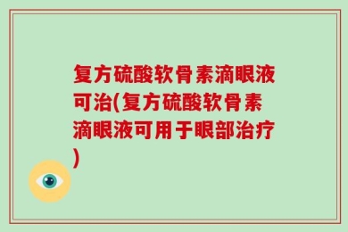 复方硫酸软骨素滴眼液可治(复方硫酸软骨素滴眼液可用于眼部治疗)