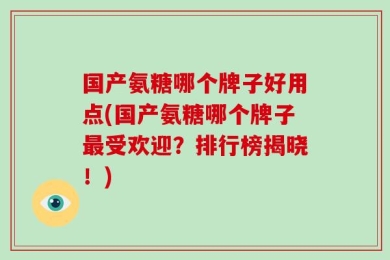 国产氨糖哪个牌子好用点(国产氨糖哪个牌子最受欢迎？排行榜揭晓！)