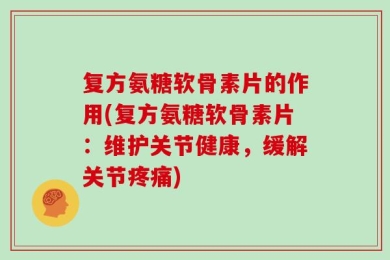 复方氨糖软骨素片的作用(复方氨糖软骨素片：维护关节健康，缓解关节疼痛)