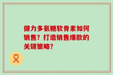 健力多氨糖软骨素如何销售？打造销售爆款的关键策略？
