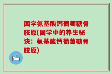 国学氨基酸钙葡萄糖骨胶原(国学中的养生秘诀：氨基酸钙葡萄糖骨胶原)