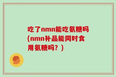 吃了nmn能吃氨糖吗(nmn补品能同时食用氨糖吗？)