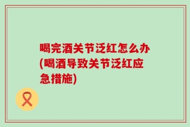 喝完酒关节泛红怎么办(喝酒导致关节泛红应急措施)