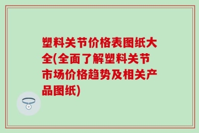 塑料关节价格表图纸大全(全面了解塑料关节市场价格趋势及相关产品图纸)