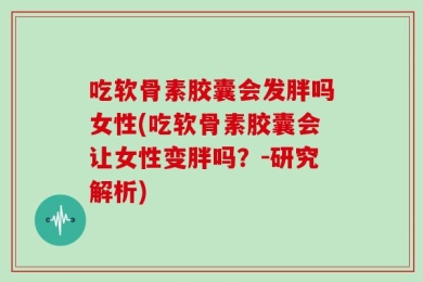 吃软骨素胶囊会发胖吗女性(吃软骨素胶囊会让女性变胖吗？-研究解析)