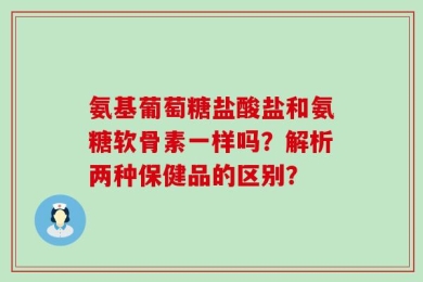 氨基葡萄糖盐酸盐和氨糖软骨素一样吗？解析两种保健品的区别？