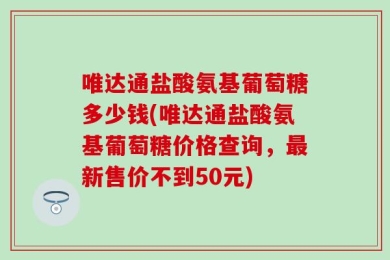 唯达通盐酸氨基葡萄糖多少钱(唯达通盐酸氨基葡萄糖价格查询，最新售价不到50元)