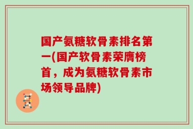 国产氨糖软骨素排名第一(国产软骨素荣膺榜首，成为氨糖软骨素市场领导品牌)