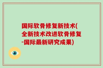 国际软骨修复新技术(全新技术改进软骨修复-国际最新研究成果)