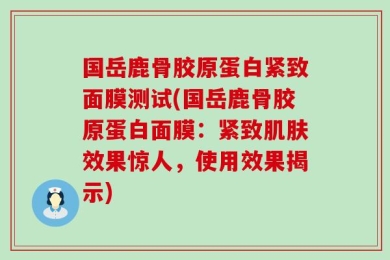 国岳鹿骨胶原蛋白紧致面膜测试(国岳鹿骨胶原蛋白面膜：紧致肌肤效果惊人，使用效果揭示)