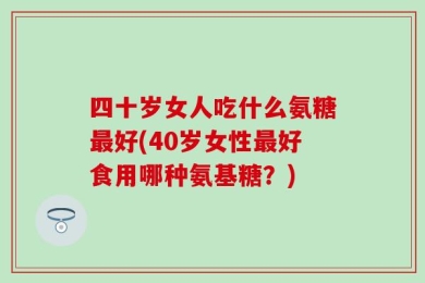 四十岁女人吃什么氨糖最好(40岁女性最好食用哪种氨基糖？)