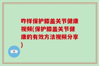 咋样保护膝盖关节健康视频(保护膝盖关节健康的有效方法视频分享)
