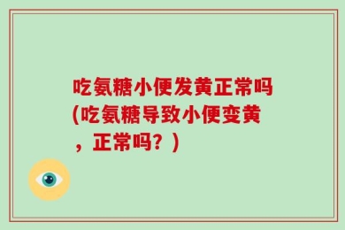 吃氨糖小便发黄正常吗(吃氨糖导致小便变黄，正常吗？)