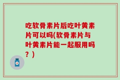 吃软骨素片后吃叶黄素片可以吗(软骨素片与叶黄素片能一起服用吗？)
