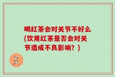 喝红茶会对关节不好么(饮用红茶是否会对关节造成不良影响？)