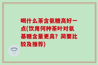 喝什么茶含氨糖高好一点(饮用何种茶叶对氨基糖含量更高？简要比较及推荐)