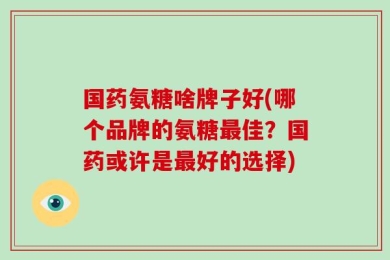 国药氨糖啥牌子好(哪个品牌的氨糖最佳？国药或许是最好的选择)