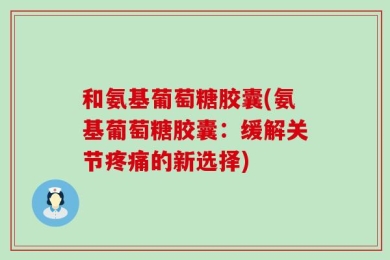 和氨基葡萄糖胶囊(氨基葡萄糖胶囊：缓解关节疼痛的新选择)