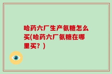 哈药六厂生产氨糖怎么买(哈药六厂氨糖在哪里买？)