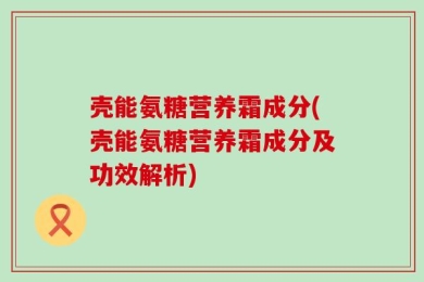 壳能氨糖营养霜成分(壳能氨糖营养霜成分及功效解析)