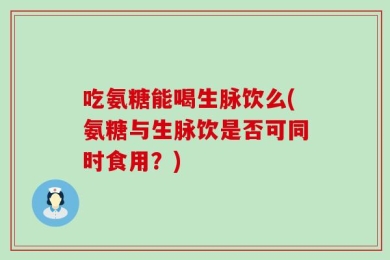 吃氨糖能喝生脉饮么(氨糖与生脉饮是否可同时食用？)
