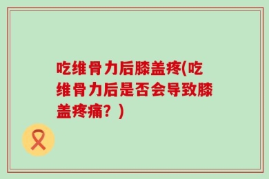 吃维骨力后膝盖疼(吃维骨力后是否会导致膝盖疼痛？)